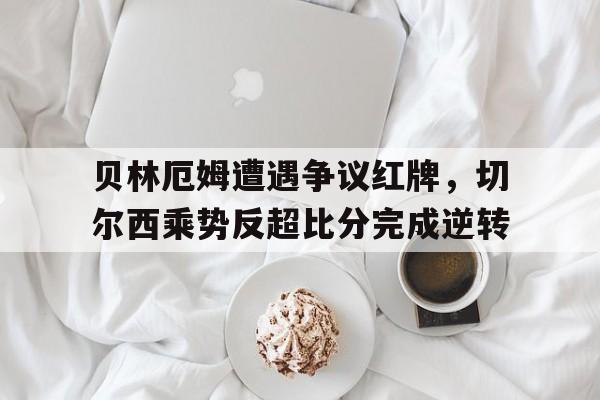 贝林厄姆遭遇争议红牌，切尔西乘势反超比分完成逆转